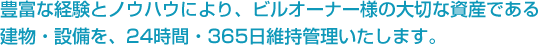 豊富な経験とノウハウにより、ビルオーナー様の大切な資産である建物・設備を、24時間・365日維持管理いたします。
